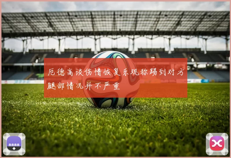 厄德高谈伤情恢复乐观称踢到对方腿部情况并不严重