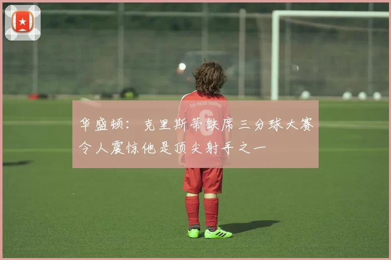 华盛顿：克里斯蒂缺席三分球大赛令人震惊他是顶尖射手之一