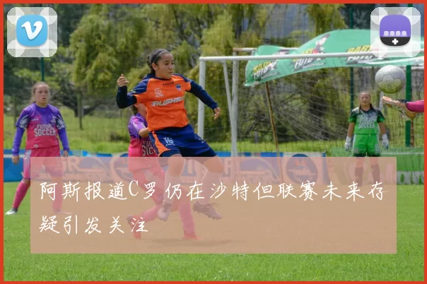 阿斯报道C罗仍在沙特但联赛未来存疑引发关注