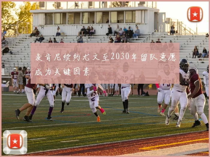 麦肯尼续约尤文至2030年留队意愿成为关键因素