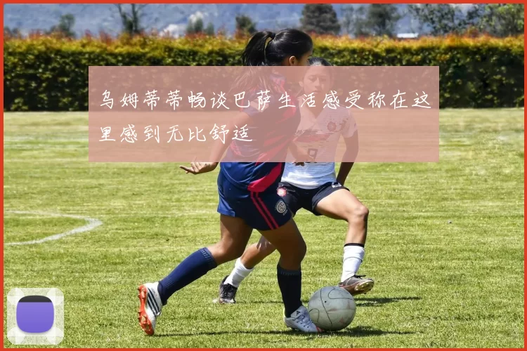 乌姆蒂蒂畅谈巴萨生活感受称在这里感到无比舒适