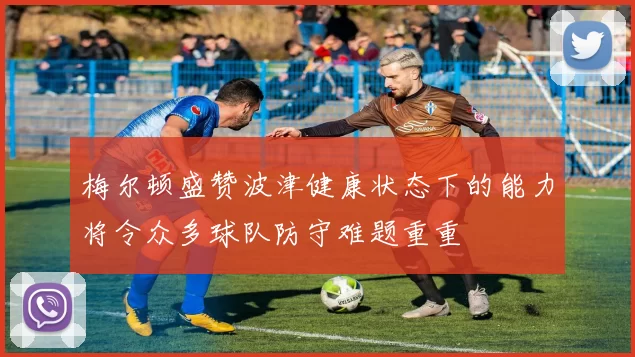 梅尔顿盛赞波津健康状态下的能力将令众多球队防守难题重重