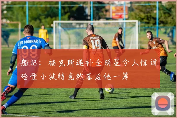 船记：福克斯递补全明星令人惊讶哈登小波特竟然落后他一筹