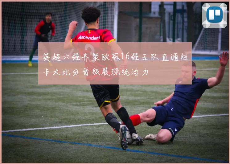 英超六强齐聚欧冠16强五队直通纽卡大比分晋级展现统治力