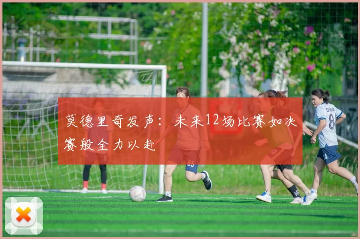 莫德里奇发声：未来12场比赛如决赛般全力以赴