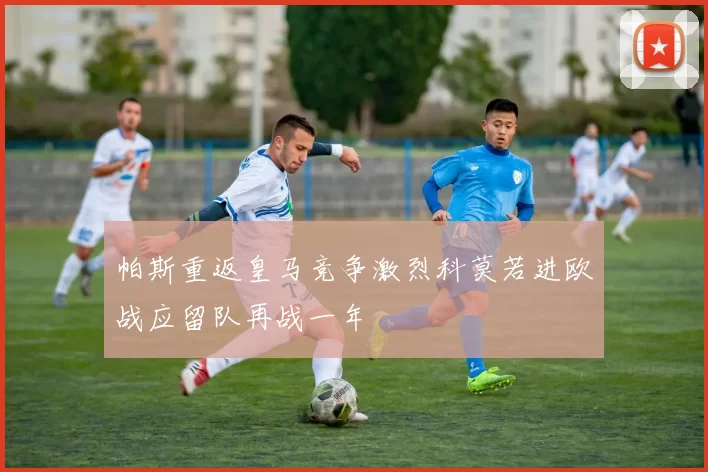 帕斯重返皇马竞争激烈科莫若进欧战应留队再战一年