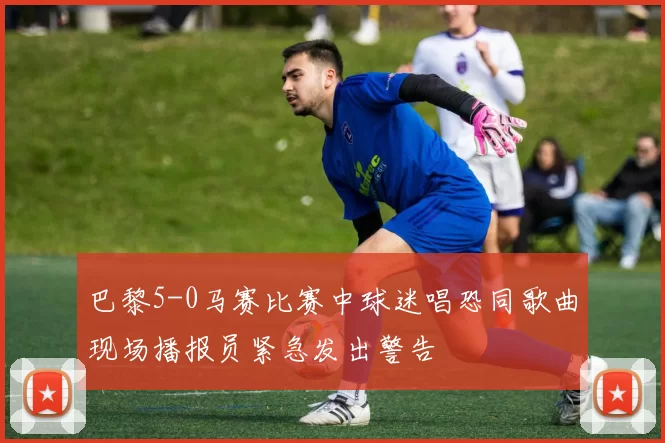 巴黎5-0马赛比赛中球迷唱恐同歌曲现场播报员紧急发出警告