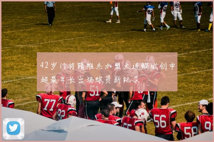 42岁门将隋维杰加盟大连鲲城创中超最年长出场球员新纪录