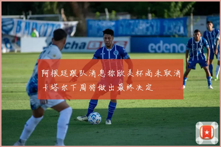 阿根廷跟队消息称欧美杯尚未取消卡塔尔下周将做出最终决定