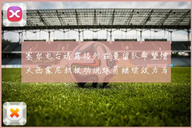 塞尔电台透露格列兹曼留队希望增大西蒙尼积极劝说球员继续效力马竞