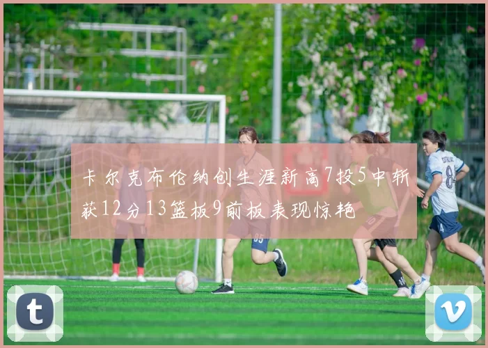 卡尔克布伦纳创生涯新高7投5中斩获12分13篮板9前板表现惊艳