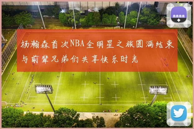 杨瀚森首次NBA全明星之旅圆满结束与前辈兄弟们共享快乐时光