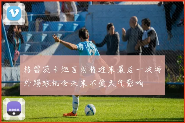 格雷茨卡坦言或将迎来最后一次海外踢球机会未来不受天气影响